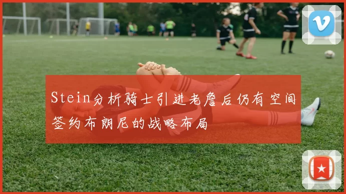 Stein分析骑士引进老詹后仍有空间签约布朗尼的战略布局