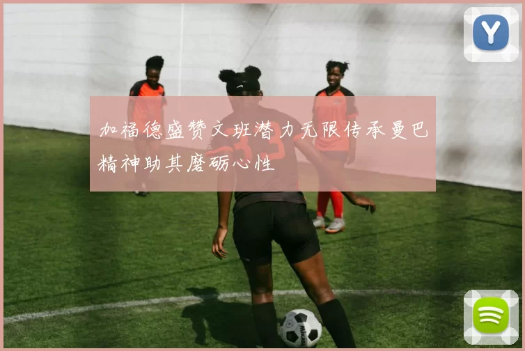 加福德盛赞文班潜力无限传承曼巴精神助其磨砺心性